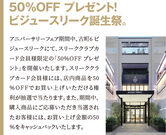 50％OFF プレゼント！ビジュースリーク誕生祭。アニバーサリーフェア期間中、古町6 ビジュースリークにて、スリーククラブカード会員様限定の「50％OFF プレゼント」を開催いたします。スリーククラブカード会員様には、店内商品を50％OFFでお買い上げいただける権利が抽選で当たります。また、期間中、購入商品にご応募いただき当選されたお客様には、お買い上げ金額の50％をキャッシュバックいたします。