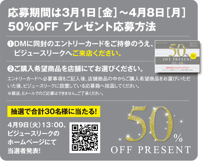 50％ OFF PRESENT 応募期間は3月1日［金］〜4月8日［月］ 50％OFF プレゼント応募方法❶DMに同封のエントリーカードをご持参のうえ、　ビジュースリークへご来店ください。❷ご購入希望商品を店舗にてお選びください。エントリーカードへ必要事項をご記入後、店舗商品の中からご購入希望商品をお選びいただいた後、ビジュースリークに設置している応募箱へ投函してください。※郵送、Eメールでのご応募はできません。ご了承ください。抽選で合計30名様に当たる！4月9日（火）13：00、ビジュースリークのホームページにて当選者発表！