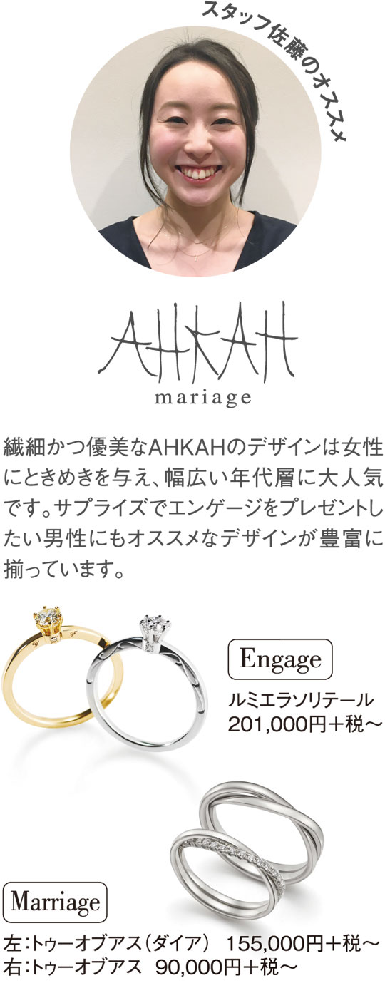 スタッフ佐藤のオススメ 繊細かつ優美なAHKAHのデザインは女性にときめきを与え、幅広い年代層に大人気です。サプライズでエンゲージをプレゼントしたい男性にもオススメなデザインが豊富に揃っています。 ルミエラソリテール 201,000円＋税～ 左：トゥーオブアス（ダイア） 155,000円＋税～ 右：トゥーオブアス 90,000円＋税～