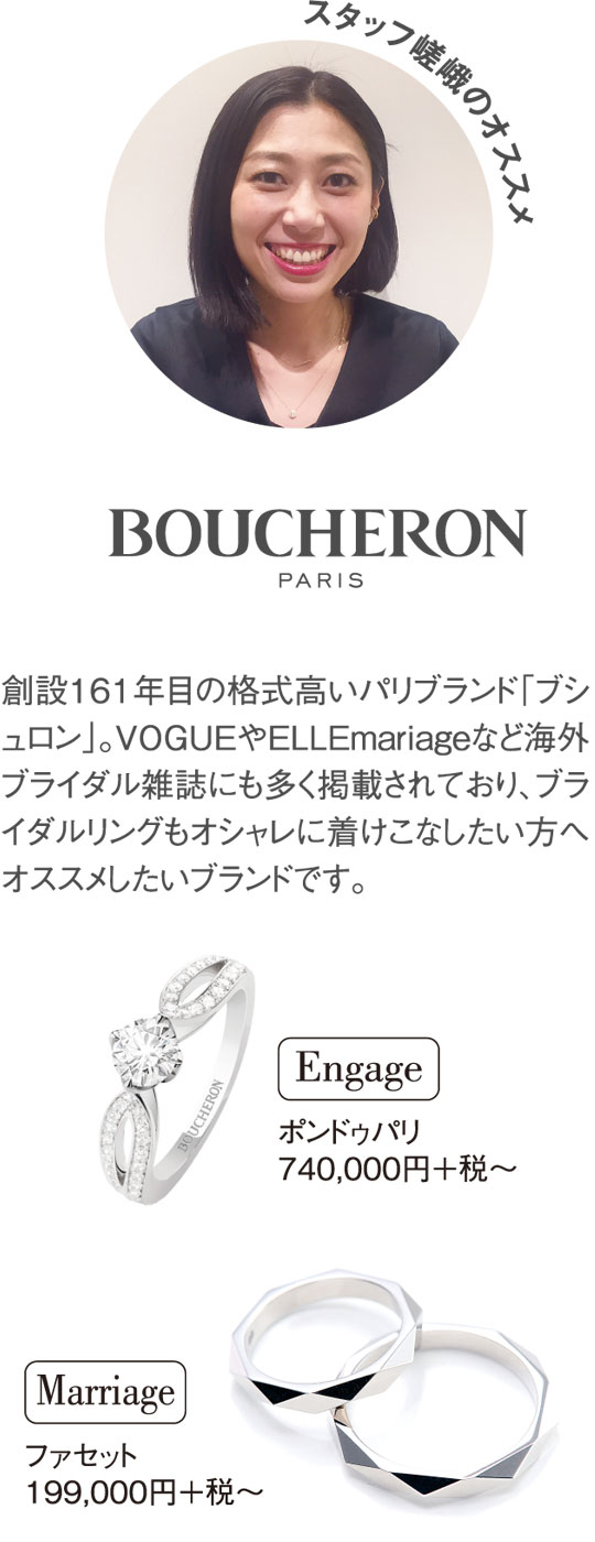 スタッフ嵯峨のオススメ 創設161年目の格式高いパリブランド「ブシュロン」。VOGUEやELLEmariageなど海外ブライダル雑誌にも多く掲載されており、ブライダルリングもオシャレに着けこなしたい方へオススメしたいブランドです。ポンドゥパリ 740,000円＋税～ ファセット 199,000円＋税～