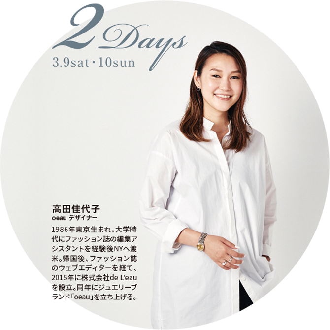 2Days 3.9 sat 10 sun 高田佳代子 oeau デザイナー 1986年東京生まれ。大学時代にファッション誌の編集アシスタントを経験後NYへ渡米。帰国後、ファッション誌のウェブエディターを経て、2015年に株式会社de L'eauを設立。同年にジュエリーブランド「oeau」を立ち上げる。