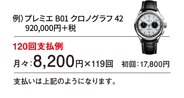 例）プレミエ B01 クロノグラフ 42 920,000円＋税 120回支払例 月々：8,200円×119回 初回：17,800円 支払いは上記のようになります。
